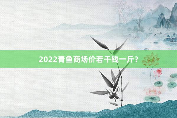 2022青鱼商场价若干钱一斤？