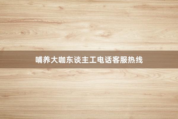 哺养大咖东谈主工电话客服热线