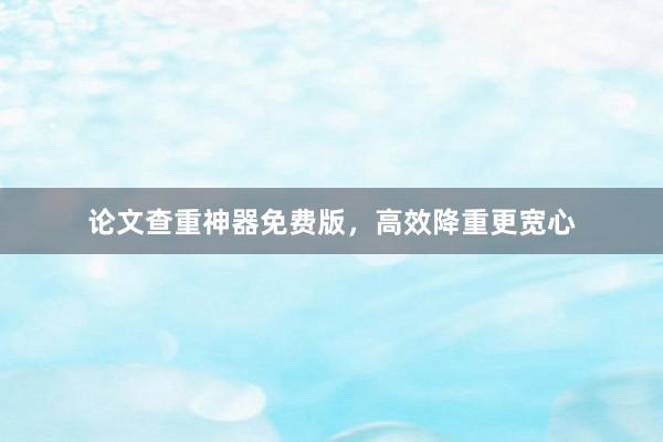 论文查重神器免费版，高效降重更宽心